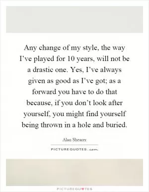 Any change of my style, the way I’ve played for 10 years, will not be a drastic one. Yes, I’ve always given as good as I’ve got; as a forward you have to do that because, if you don’t look after yourself, you might find yourself being thrown in a hole and buried Picture Quote #1