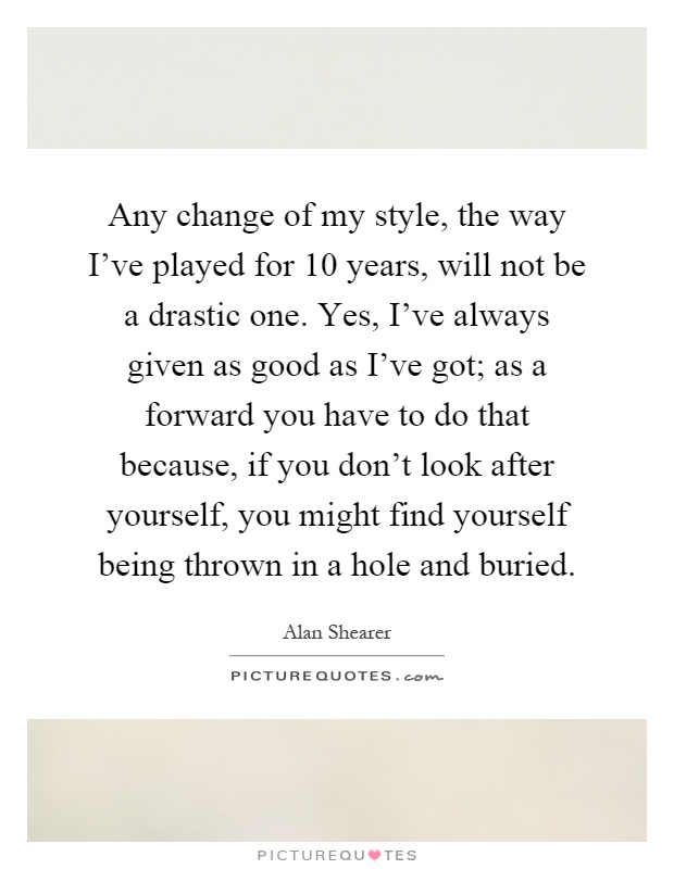 Any change of my style, the way I've played for 10 years, will not be a drastic one. Yes, I've always given as good as I've got; as a forward you have to do that because, if you don't look after yourself, you might find yourself being thrown in a hole and buried Picture Quote #1
