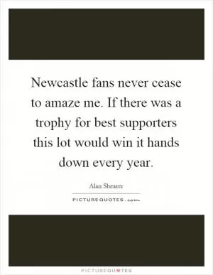 Newcastle fans never cease to amaze me. If there was a trophy for best supporters this lot would win it hands down every year Picture Quote #1