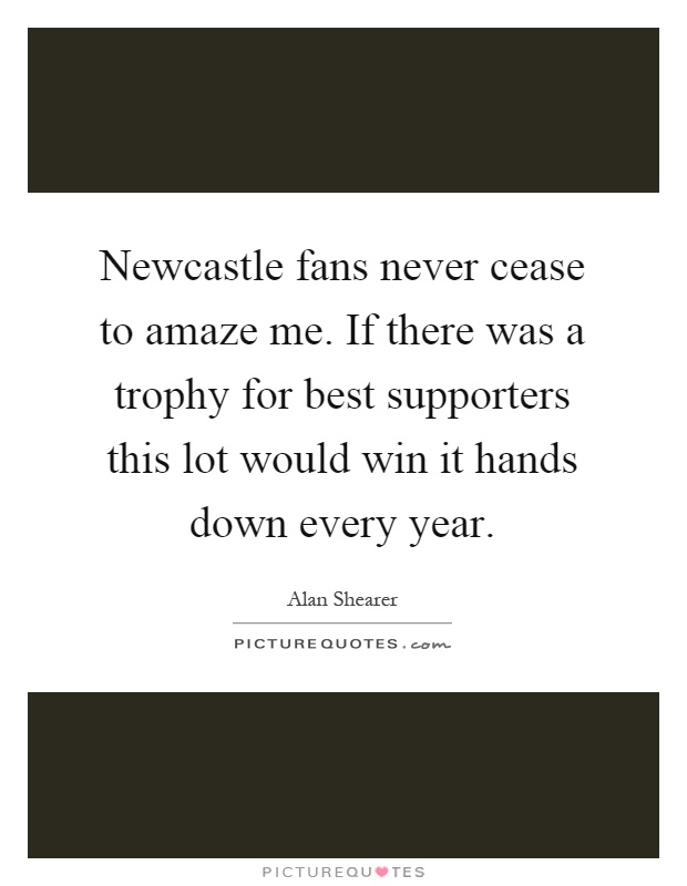 Newcastle fans never cease to amaze me. If there was a trophy for best supporters this lot would win it hands down every year Picture Quote #1