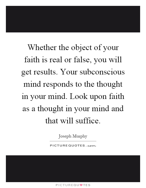Whether the object of your faith is real or false, you will get results. Your subconscious mind responds to the thought in your mind. Look upon faith as a thought in your mind and that will suffice Picture Quote #1