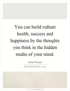You can build radiant health, success and happiness by the thoughts you think in the hidden studio of your mind Picture Quote #1