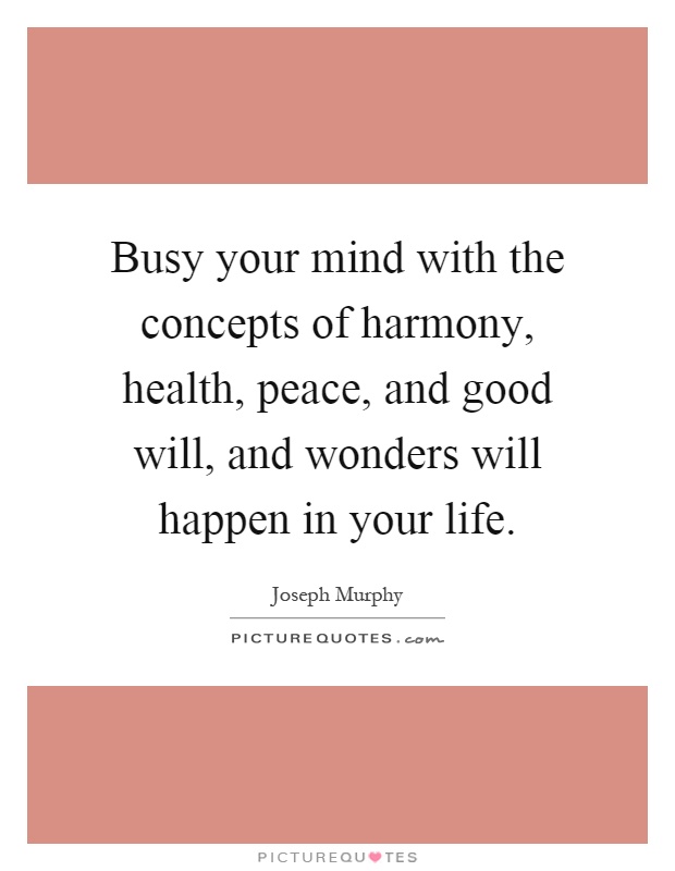 Busy your mind with the concepts of harmony, health, peace, and good will, and wonders will happen in your life Picture Quote #1