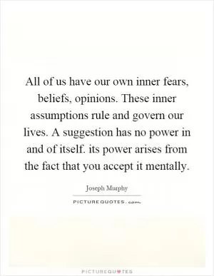 All of us have our own inner fears, beliefs, opinions. These inner assumptions rule and govern our lives. A suggestion has no power in and of itself. its power arises from the fact that you accept it mentally Picture Quote #1