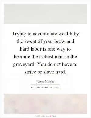 Trying to accumulate wealth by the sweat of your brow and hard labor is one way to become the richest man in the graveyard. You do not have to strive or slave hard Picture Quote #1