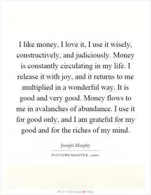 I like money, I love it, I use it wisely, constructively, and judiciously. Money is constantly circulating in my life. I release it with joy, and it returns to me multiplied in a wonderful way. It is good and very good. Money flows to me in avalanches of abundance. I use it for good only, and I am grateful for my good and for the riches of my mind Picture Quote #1