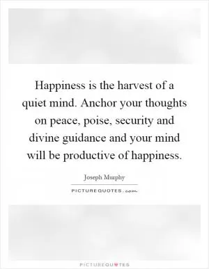 Happiness is the harvest of a quiet mind. Anchor your thoughts on peace, poise, security and divine guidance and your mind will be productive of happiness Picture Quote #1