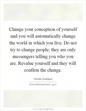 Change your conception of yourself and you will automatically change the world in which you live. Do not try to change people; they are only messengers telling you who you are. Revalue yourself and they will confirm the change Picture Quote #1