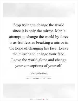 Stop trying to change the world since it is only the mirror. Man’s attempt to change the world by force is as fruitless as breaking a mirror in the hope of changing his face. Leave the mirror and change your face. Leave the world alone and change your conceptions of yourself Picture Quote #1