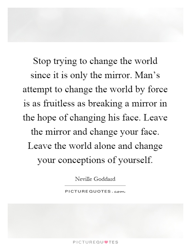 Stop trying to change the world since it is only the mirror. Man's attempt to change the world by force is as fruitless as breaking a mirror in the hope of changing his face. Leave the mirror and change your face. Leave the world alone and change your conceptions of yourself Picture Quote #1