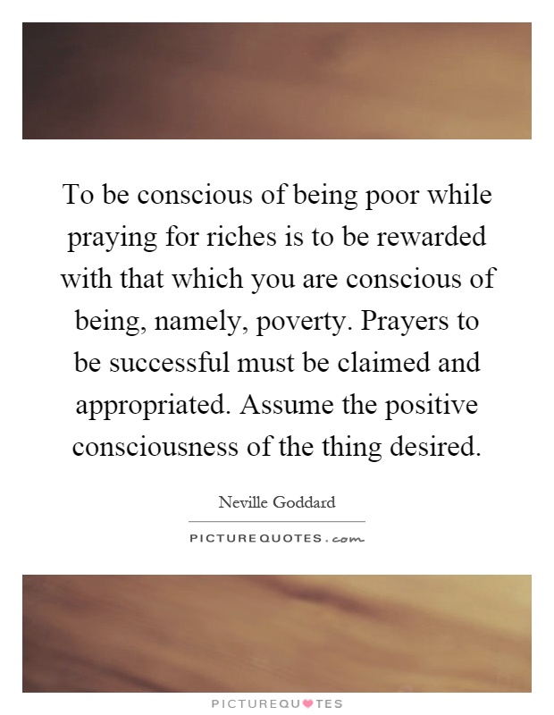 To be conscious of being poor while praying for riches is to be rewarded with that which you are conscious of being, namely, poverty. Prayers to be successful must be claimed and appropriated. Assume the positive consciousness of the thing desired Picture Quote #1
