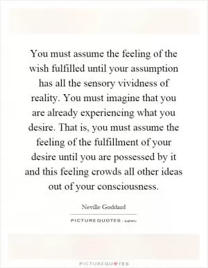 You must assume the feeling of the wish fulfilled until your assumption has all the sensory vividness of reality. You must imagine that you are already experiencing what you desire. That is, you must assume the feeling of the fulfillment of your desire until you are possessed by it and this feeling crowds all other ideas out of your consciousness Picture Quote #1