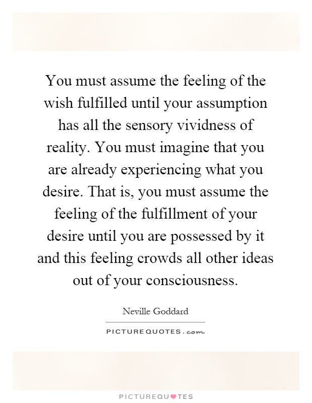 You must assume the feeling of the wish fulfilled until your assumption has all the sensory vividness of reality. You must imagine that you are already experiencing what you desire. That is, you must assume the feeling of the fulfillment of your desire until you are possessed by it and this feeling crowds all other ideas out of your consciousness Picture Quote #1