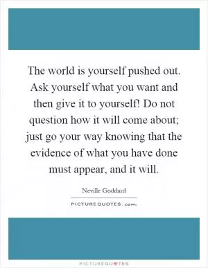 The world is yourself pushed out. Ask yourself what you want and then give it to yourself! Do not question how it will come about; just go your way knowing that the evidence of what you have done must appear, and it will Picture Quote #1