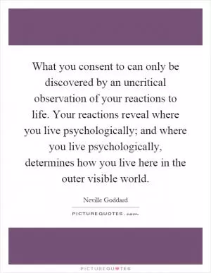 What you consent to can only be discovered by an uncritical observation of your reactions to life. Your reactions reveal where you live psychologically; and where you live psychologically, determines how you live here in the outer visible world Picture Quote #1