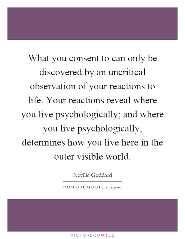What you consent to can only be discovered by an uncritical observation of your reactions to life. Your reactions reveal where you live psychologically; and where you live psychologically, determines how you live here in the outer visible world Picture Quote #1