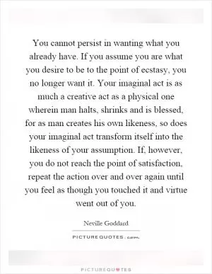 You cannot persist in wanting what you already have. If you assume you are what you desire to be to the point of ecstasy, you no longer want it. Your imaginal act is as much a creative act as a physical one wherein man halts, shrinks and is blessed, for as man creates his own likeness, so does your imaginal act transform itself into the likeness of your assumption. If, however, you do not reach the point of satisfaction, repeat the action over and over again until you feel as though you touched it and virtue went out of you Picture Quote #1