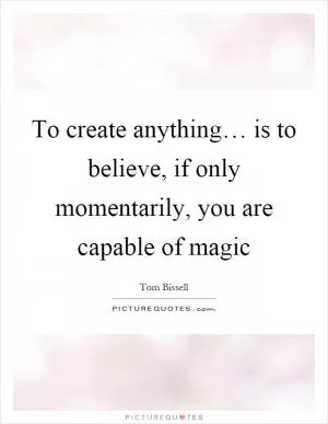 To create anything… is to believe, if only momentarily, you are capable of magic Picture Quote #1