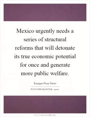 Mexico urgently needs a series of structural reforms that will detonate its true economic potential for once and generate more public welfare Picture Quote #1