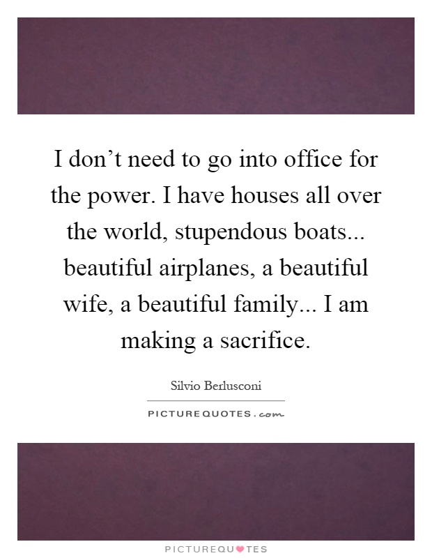 I don't need to go into office for the power. I have houses all over the world, stupendous boats... beautiful airplanes, a beautiful wife, a beautiful family... I am making a sacrifice Picture Quote #1
