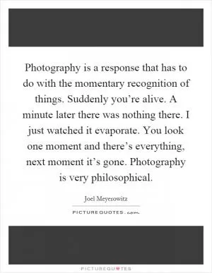 Photography is a response that has to do with the momentary recognition of things. Suddenly you’re alive. A minute later there was nothing there. I just watched it evaporate. You look one moment and there’s everything, next moment it’s gone. Photography is very philosophical Picture Quote #1