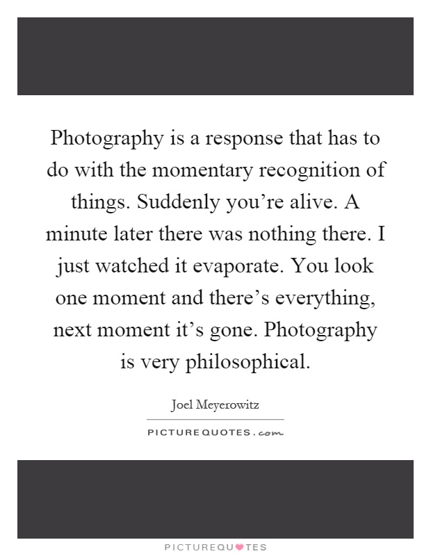 Photography is a response that has to do with the momentary recognition of things. Suddenly you're alive. A minute later there was nothing there. I just watched it evaporate. You look one moment and there's everything, next moment it's gone. Photography is very philosophical Picture Quote #1