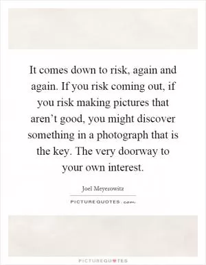 It comes down to risk, again and again. If you risk coming out, if you risk making pictures that aren’t good, you might discover something in a photograph that is the key. The very doorway to your own interest Picture Quote #1