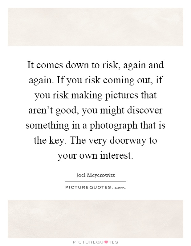It comes down to risk, again and again. If you risk coming out, if you risk making pictures that aren't good, you might discover something in a photograph that is the key. The very doorway to your own interest Picture Quote #1