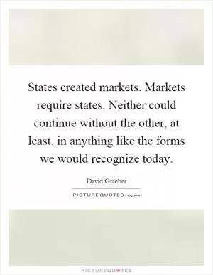States created markets. Markets require states. Neither could continue without the other, at least, in anything like the forms we would recognize today Picture Quote #1