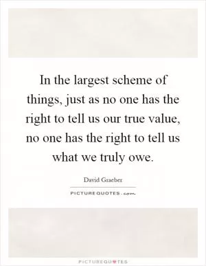 In the largest scheme of things, just as no one has the right to tell us our true value, no one has the right to tell us what we truly owe Picture Quote #1