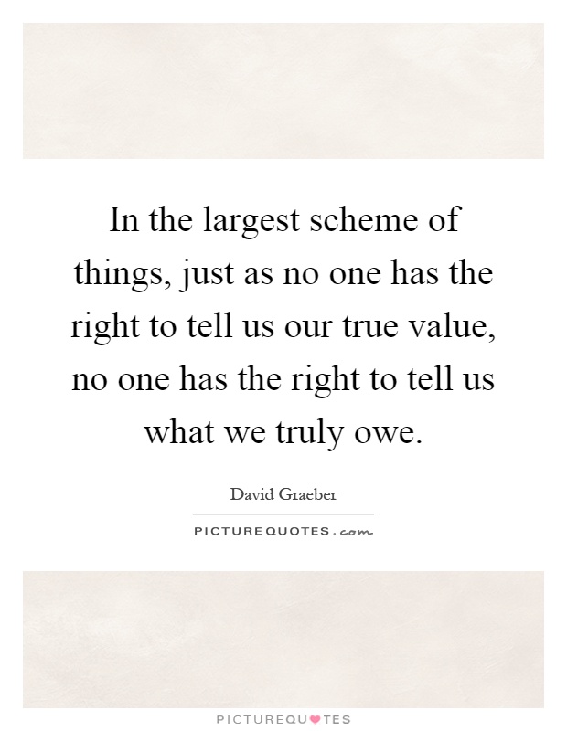 In the largest scheme of things, just as no one has the right to tell us our true value, no one has the right to tell us what we truly owe Picture Quote #1