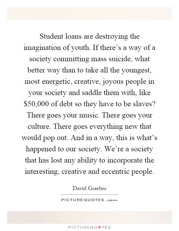 Student loans are destroying the imagination of youth. If there's a way of a society committing mass suicide, what better way than to take all the youngest, most energetic, creative, joyous people in your society and saddle them with, like $50,000 of debt so they have to be slaves? There goes your music. There goes your culture. There goes everything new that would pop out. And in a way, this is what's happened to our society. We're a society that has lost any ability to incorporate the interesting, creative and eccentric people Picture Quote #1
