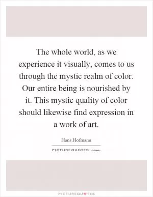 The whole world, as we experience it visually, comes to us through the mystic realm of color. Our entire being is nourished by it. This mystic quality of color should likewise find expression in a work of art Picture Quote #1