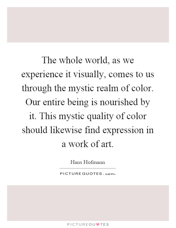 The whole world, as we experience it visually, comes to us through the mystic realm of color. Our entire being is nourished by it. This mystic quality of color should likewise find expression in a work of art Picture Quote #1