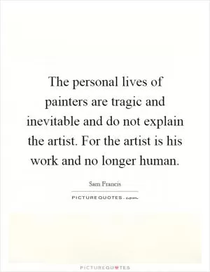 The personal lives of painters are tragic and inevitable and do not explain the artist. For the artist is his work and no longer human Picture Quote #1