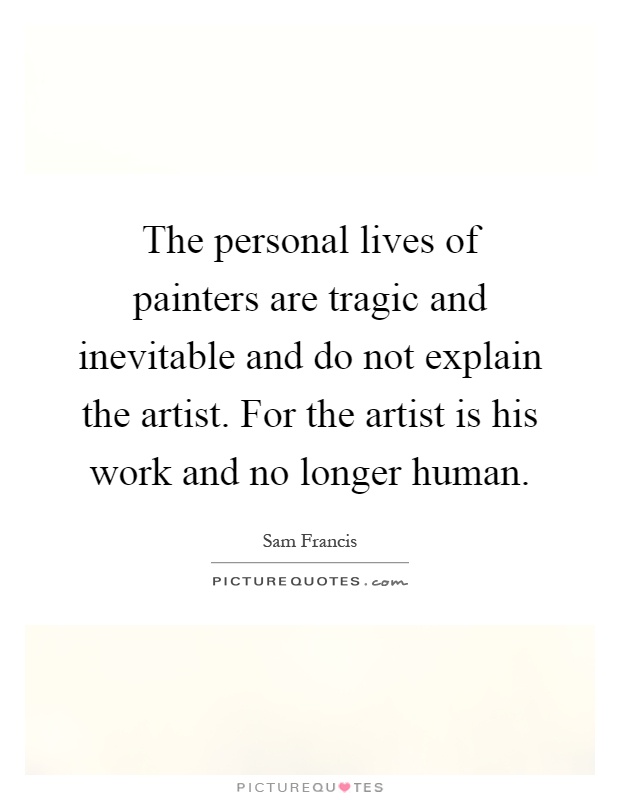 The personal lives of painters are tragic and inevitable and do not explain the artist. For the artist is his work and no longer human Picture Quote #1