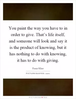You paint the way you have to in order to give. That’s life itself, and someone will look and say it is the product of knowing, but it has nothing to do with knowing, it has to do with giving Picture Quote #1