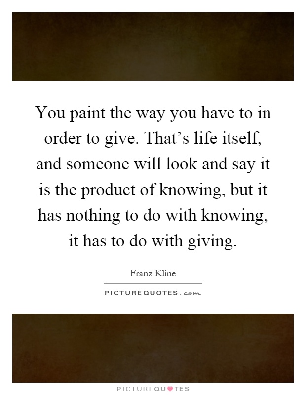 You paint the way you have to in order to give. That's life itself, and someone will look and say it is the product of knowing, but it has nothing to do with knowing, it has to do with giving Picture Quote #1