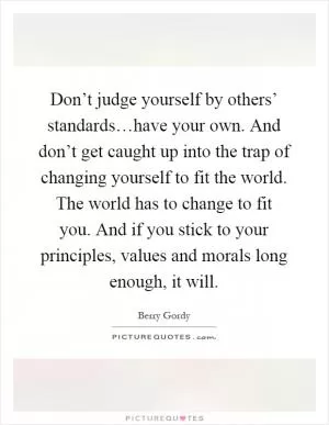 Don’t judge yourself by others’ standards…have your own. And don’t get caught up into the trap of changing yourself to fit the world. The world has to change to fit you. And if you stick to your principles, values and morals long enough, it will Picture Quote #1