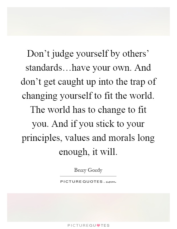 Don't judge yourself by others' standards…have your own. And don't get caught up into the trap of changing yourself to fit the world. The world has to change to fit you. And if you stick to your principles, values and morals long enough, it will Picture Quote #1