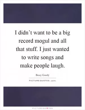 I didn’t want to be a big record mogul and all that stuff. I just wanted to write songs and make people laugh Picture Quote #1