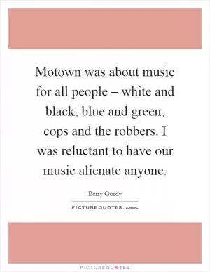 Motown was about music for all people – white and black, blue and green, cops and the robbers. I was reluctant to have our music alienate anyone Picture Quote #1