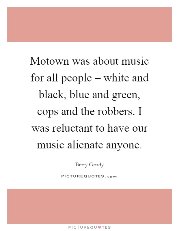 Motown was about music for all people – white and black, blue and green, cops and the robbers. I was reluctant to have our music alienate anyone Picture Quote #1