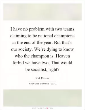 I have no problem with two teams claiming to be national champions at the end of the year. But that’s our society. We’re dying to know who the champion is. Heaven forbid we have two. That would be socialist, right? Picture Quote #1
