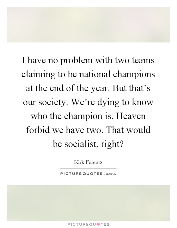 I have no problem with two teams claiming to be national champions at the end of the year. But that's our society. We're dying to know who the champion is. Heaven forbid we have two. That would be socialist, right? Picture Quote #1