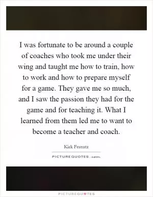 I was fortunate to be around a couple of coaches who took me under their wing and taught me how to train, how to work and how to prepare myself for a game. They gave me so much, and I saw the passion they had for the game and for teaching it. What I learned from them led me to want to become a teacher and coach Picture Quote #1
