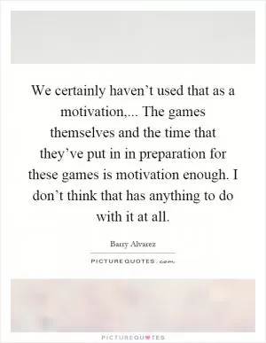 We certainly haven’t used that as a motivation,... The games themselves and the time that they’ve put in in preparation for these games is motivation enough. I don’t think that has anything to do with it at all Picture Quote #1