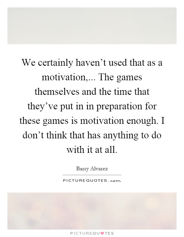 We certainly haven't used that as a motivation,... The games themselves and the time that they've put in in preparation for these games is motivation enough. I don't think that has anything to do with it at all Picture Quote #1