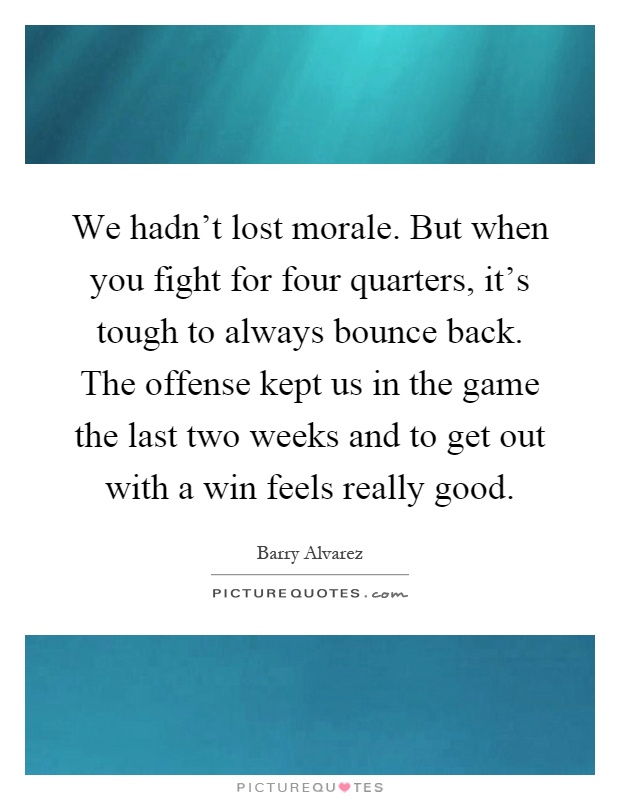 We hadn't lost morale. But when you fight for four quarters, it's tough to always bounce back. The offense kept us in the game the last two weeks and to get out with a win feels really good Picture Quote #1