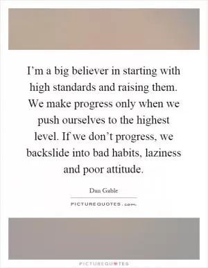 I’m a big believer in starting with high standards and raising them. We make progress only when we push ourselves to the highest level. If we don’t progress, we backslide into bad habits, laziness and poor attitude Picture Quote #1